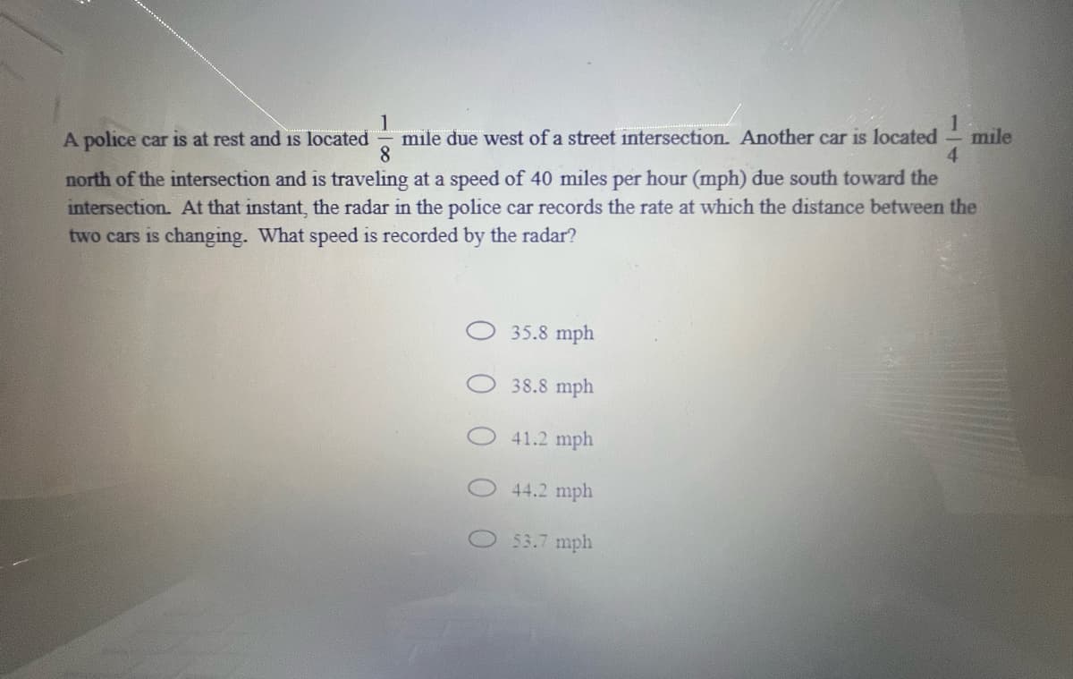 mile due west of a street intersection. Another car is located
8.
mile
4.
A police car is at rest and is located
north of the intersection and is traveling at a speed of 40 miles per hour (mph) due south toward the
intersection. At that instant, the radar in the police car records the rate at which the distance between the
two cars is changing. What speed is recorded by the radar?
35.8 mph
38.8 mph
41.2 mph
44.2 mph
53.7 mph
0 0
