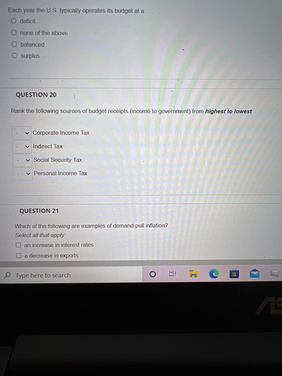Each year the U.S. typically operates its budget at a...
O deficit
O none of the above
O balanced
O surplus
QUESTION 20
Rank the following sources of budget receipts (income to government) from highest to lowest
✓ Corporate Income Tax
✓ Indirect Tax
Social Security Tax
✓ Personal Income Tax
QUESTION 21
Which of the following are examples of demand-pull inflation?
Select all that apply
an increase in interest rates
a decrease in exports
Type here to search
O
E
C
C