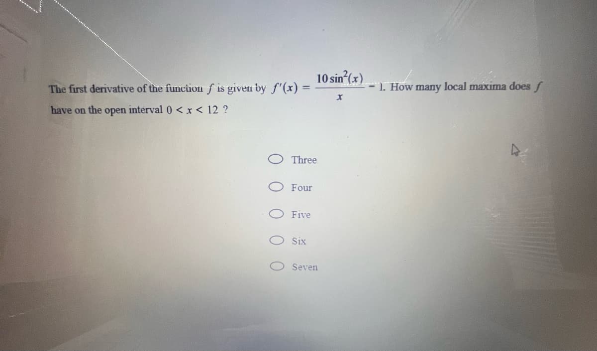 10 sin (x)
The first derivative of the function f is given by f'(x):
- 1. How many local maxıma does f
have on the open interval 0 < x< 12 ?
Three
Four
Five
Six
Seven
0 0 0 0 0
