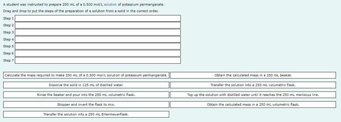 A student was instructed to prepare 250 mL of a 0.500 mol/L solution of potassium permanganate.
Drag and drop to put the steps of the preparation of a solution from a solid in the correct order.
Step 1
Step 2
Step 3
Step 4
Step 5
Step 6
Step 7
Calculate the mass required to make 250 ml of a 0.500 mol/L solution of potassium permanganate.
Obtain the calculated mass in a 250 mL beaker.
Dissolve the solid in 125 mL of distilled water.
Transfer the solution into a 250 mL volumetric flask.
Rinse the beaker and pour into the 250 mL volumetric flask.
Top up the solution with distilled water until it reaches the 250 mL meniscus line.
Stopper and invert the flask to mix.
Obtain the calculated mass in a 250 mL volumetric flask.
Transfer the solution into a 250 mL Erlenmeyerflask.
