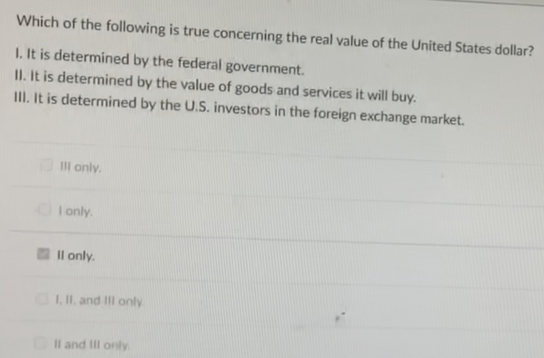 Which of the following is true concerning the real value of the United States dollar?
1. It is determined by the federal government.
II. It is determined by the value of goods and services it will buy.
III. It is determined by the U.S. investors in the foreign exchange market.
Ill only.
I only.
II only.
I, II, and III only
II and III only