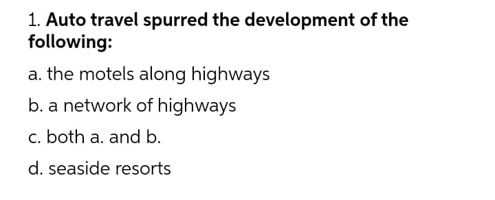 1. Auto travel spurred the development of the
following:
a. the motels along highways
b. a network of highways
c. both a. and b.
d. seaside resorts
