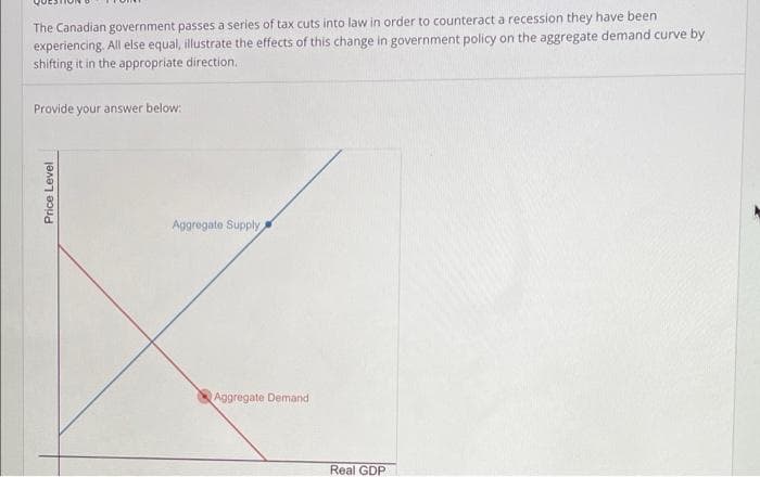 The Canadian government passes a series of tax cuts into law in order to counteract a recession they have been
experiencing. All else equal, illustrate the effects of this change in government policy on the aggregate demand curve by
shifting it in the appropriate direction.
Provide your answer below:
Price Level
Aggregate Supply
Aggregate Demand
Real GDP