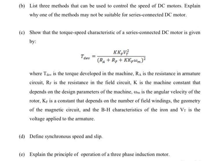 (b) List three methods that can be used to control the speed of DC motors. Explain
why one of the methods may not be suitable for series-connected DC motor.
(e) Show that the torque-speed characteristic of a series-connected DC motor is given
by:
KK,V?
Taev
(RA + Rp + KK-wm)?
where Tdev is the torque developed in the machine, RA is the resistance in armature
circuit, RF is the resistance in the field circuit, K is the machine constant that
depends on the design parameters of the machine, om is the angular velocity of the
rotor, KF is a constant that depends on the number of field windings, the geometry
of the magnetic circuit, and the B-H characteristics of the iron and Vr is the
voltage applied to the armature.
(d) Define synchronous speed and slip.
(e) Explain the principle of operation of a three phase induction motor.
