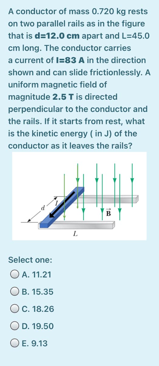 A conductor of mass 0.720 kg rests
on two parallel rails as in the figure
that is d=12.0 cm apart and L=45.0
cm long. The conductor carries
a current of I=83 A in the direction
shown and can slide frictionlessly. A
uniform magnetic field of
magnitude 2.5 Tis directed
perpendicular to the conductor and
the rails. If it starts from rest, what
is the kinetic energy ( in J) of the
conductor as it leaves the rails?
В
L
Select one:
A. 11.21
О в. 15.35
OC. 18.26
O D. 19.50
O E. 9.13
