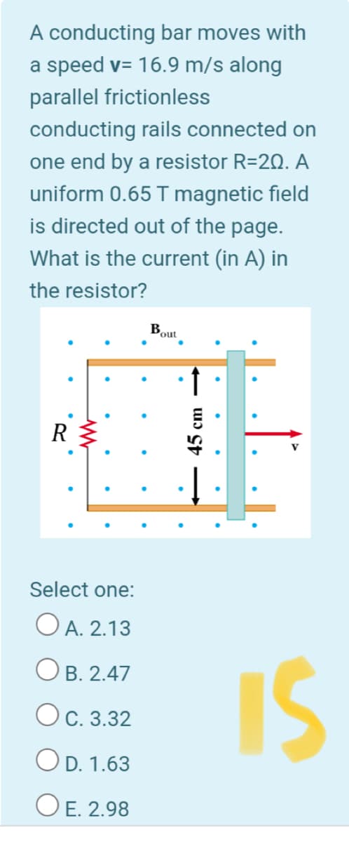 A conducting bar moves with
a speed v= 16.9 m/s along
parallel frictionless
conducting rails connected on
one end by a resistor R=20. A
uniform 0.65 T magnetic field
is directed out of the page.
What is the current (in A) in
the resistor?
Bout
Select one:
O A. 2.13
IS
Ов. 2.47
Ос. 3.32
OD. 1.63
ОЕ 2.98
45 cm
