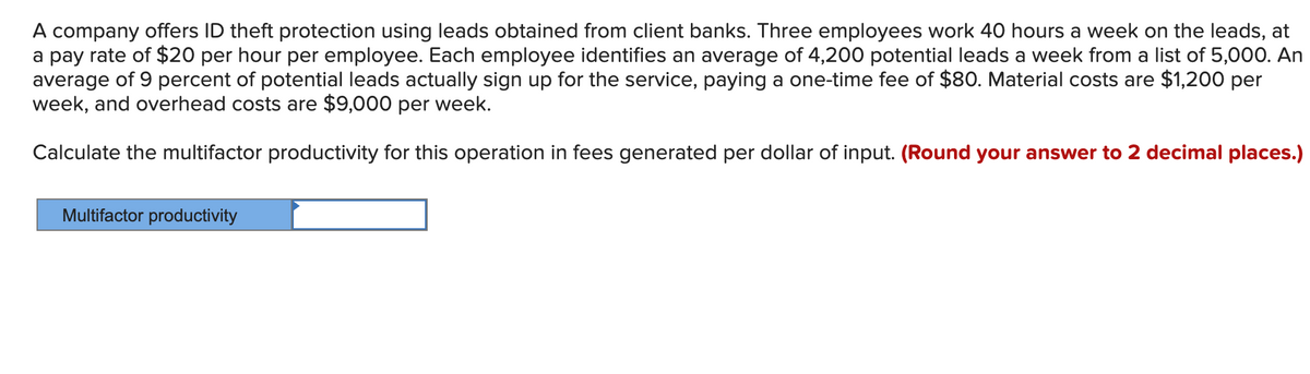 A company offers ID theft protection using leads obtained from client banks. Three employees work 40 hours a week on the leads, at
a pay rate of $20 per hour per employee. Each employee identifies an average of 4,200 potential leads a week from a list of 5,000. An
average of 9 percent of potential leads actually sign up for the service, paying a one-time fee of $80. Material costs are $1,200 per
week, and overhead costs are $9,000 per week.
Calculate the multifactor productivity for this operation in fees generated per dollar of input. (Round your answer to 2 decimal places.)
Multifactor productivity
