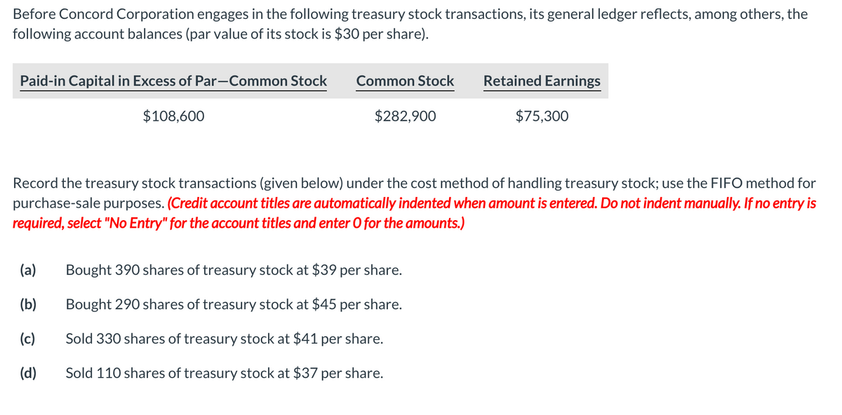 Before Concord Corporation engages in the following treasury stock transactions, its general ledger reflects, among others, the
following account balances (par value of its stock is $30 per share).
Paid-in Capital in Excess of Par-Common Stock
Common Stock
Retained Earnings
$108,600
$282,900
$75,300
Record the treasury stock transactions (given below) under the cost method of handling treasury stock; use the FIFO method for
purchase-sale purposes. (Credit account titles are automatically indented when amount is entered. Do not indent manually. If no entry is
required, select "No Entry" for the account titles and enter O for the amounts.)
(a)
Bought 390 shares of treasury stock at $39 per share.
(b)
Bought 290 shares of treasury stock at $45 per share.
(c)
Sold 330 shares of treasury stock at $41 per share.
(d)
Sold 110 shares of treasury stock at $37 per share.
