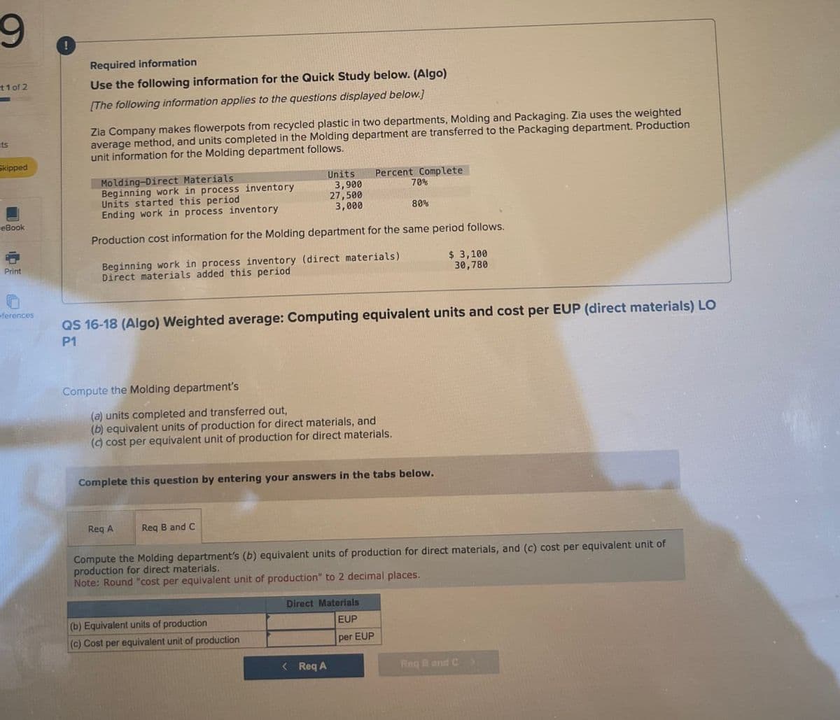 9
!
t1 of 2
Required information
Use the following information for the Quick Study below. (Algo)
[The following information applies to the questions displayed below.]
ts
Skipped
Zia Company makes flowerpots from recycled plastic in two departments, Molding and Packaging. Zia uses the weighted
average method, and units completed in the Molding department are transferred to the Packaging department. Production
unit information for the Molding department follows.
Molding-Direct Materials
Units
Percent Complete
Beginning work in process inventory
Units started this period
3,900
27,500
70%
Ending work in process inventory
3,000
80%
eBook
Print
Production cost information for the Molding department for the same period follows.
Beginning work in process inventory (direct materials)
Direct materials added this period
$ 3,100
30,780
ferences
QS 16-18 (Algo) Weighted average: Computing equivalent units and cost per EUP (direct materials) LO
P1
Compute the Molding department's
(a) units completed and transferred out,
(b) equivalent units of production for direct materials, and
(c) cost per equivalent unit of production for direct materials.
Complete this question by entering your answers in the tabs below.
Req A
Req B and C
Compute the Molding department's (b) equivalent units of production for direct materials, and (c) cost per equivalent unit of
production for direct materials.
Note: Round "cost per equivalent unit of production" to 2 decimal places.
(b) Equivalent units of production
Direct Materials
EUP
(c) Cost per equivalent unit of production
per EUP
< Req A
Req B and C