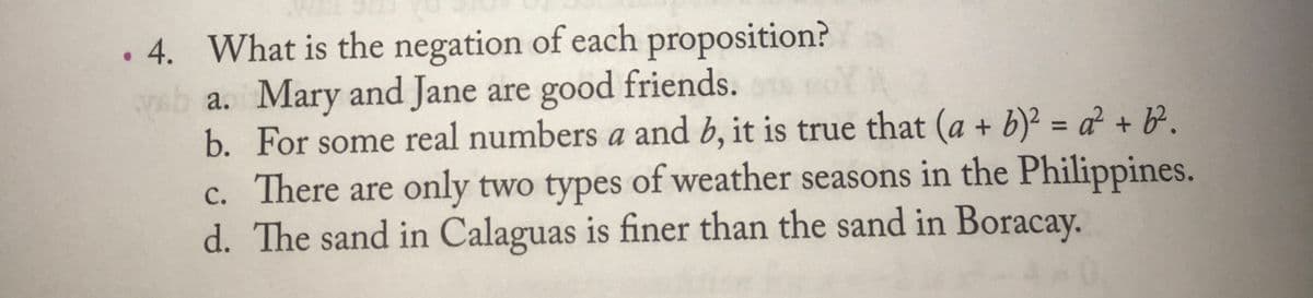 . 4. What is the negation of each proposition?
a. Mary and Jane are good friends.
b. For some real numbers a and b, it is true that (a + b)² = a² + b².
c. There are only two types of weather seasons in the Philippines.
d. The sand in Calaguas is finer than the sand in Boracay.
%3D
