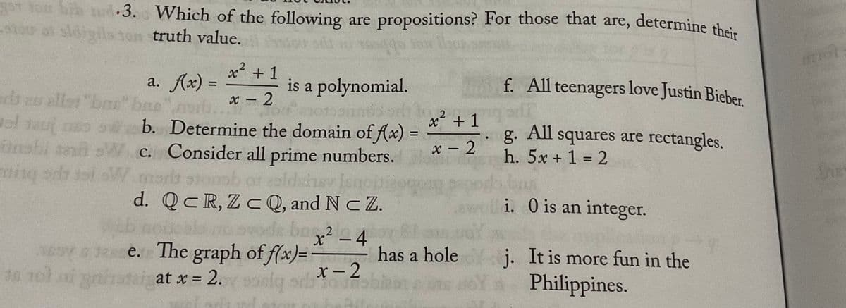 r lon bih d•3. Which of the following are propositions? For those that are, determine their
sldigils tom truth value.
a. Ax) =
x² +1
is a polynomial.
f. All teenagers love Justin Bieber.
eb es
allar "bau" bae
x – 2
.2
ol teuj co o b. Determine the domain of (x) =
g.
All
squares are rectangles.
x - 2
h. 5x + 1 = 2
send sW.c. Consider all prime numbers.
or ealdsi
d. QcR,Z cQ, and N cZ.
de bo224
ming sd
W me
dsinsv
Isne
i. O is an integer.
WAb nobcalno ovode ba2 4
²-4
has a hole j. It is more fun in the
ey 2e. The graph of f(x)=
X- 2
1s 1ol nf yninotei at x
=D2.
Philippines.
