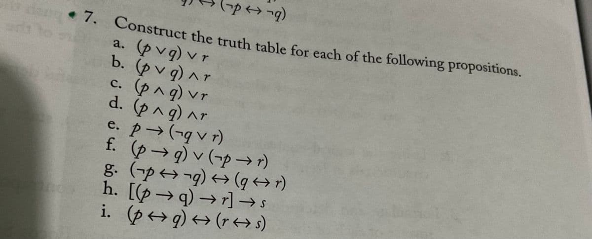 * 7. Construct the truth table for each of the following propositions.
a. (p vq) v r
b. (p v q) ^r
C.(pへg) vr
d. (png)ar
e. p (-v r)
f. (p→q) v (¬p →)
g. (-p¬q) +(q+)
h. [(p→ q) → r] → s
i. (p>q) <→ (r <→s)
rh
