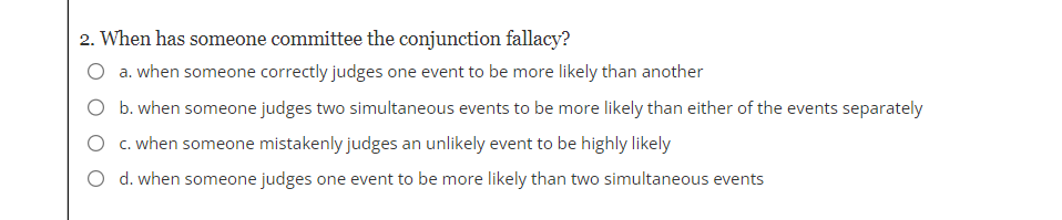 2. When has someone committee the conjunction fallacy?
O a. when someone correctly judges one event to be more likely than another
O b. when someone judges two simultaneous events to be more likely than either of the events separately
O c. when someone mistakenly judges an unlikely event to be highly likely
O d. when someone judges one event to be more likely than two simultaneous events