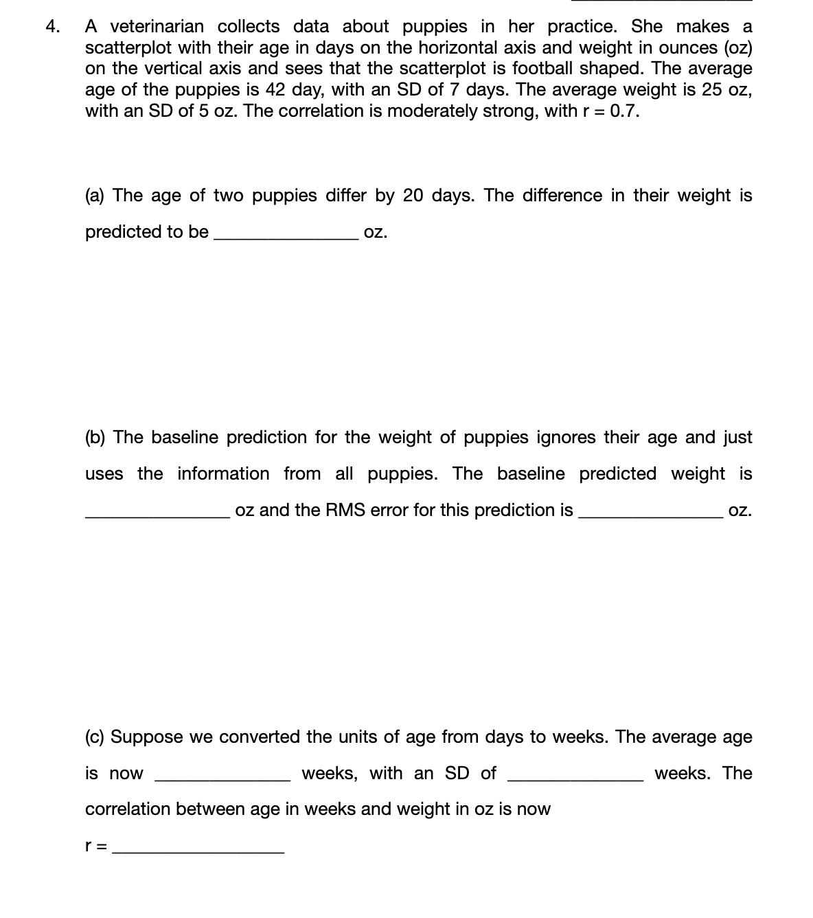 A veterinarian collects data about puppies in her practice. She makes a
scatterplot with their age in days on the horizontal axis and weight in ounces (oz)
on the vertical axis and sees that the scatterplot is football shaped. The average
age of the puppies is 42 day, with an SD of 7 days. The average weight is 25 oz,
with an SD of 5 oz. The correlation is moderately strong, with r = 0.7.
4.
(a) The age of two puppies differ by 20 days. The difference in their weight is
predicted to be
oz.
(b) The baseline prediction for the weight of puppies ignores their age and just
uses the information from all puppies. The baseline predicted weight is
oz and the RMS error for this prediction is
o.
(c) Suppose we converted the units of age from days to weeks. The average age
is now
weeks, with an SD of
weeks. The
correlation between age in weeks and weight in oz is now
r =
