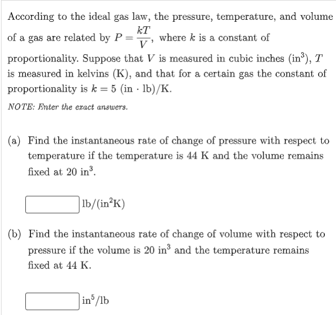 According to the ideal gas law, the pressure, temperature, and volume
kT
where k is a constant of
V'
of a gas are related by P
proportionality. Suppose that V is measured in cubic inches (in³), T
is measured in kelvins (K), and that for a certain gas the constant of
proportionality is k = 5 (in · lb)/K.
NOTE: Enter the eract answers.
(a) Find the instantaneous rate of change of pressure with respect to
temperature if the temperature is 44 K and the volume remains
fixed at 20 in³.
] lb/(in²K)
(b) Find the instantaneous rate of change of volume with respect to
pressure if the volume is 20 in³ and the temperature remains
fixed at 44 K.
in /lb
