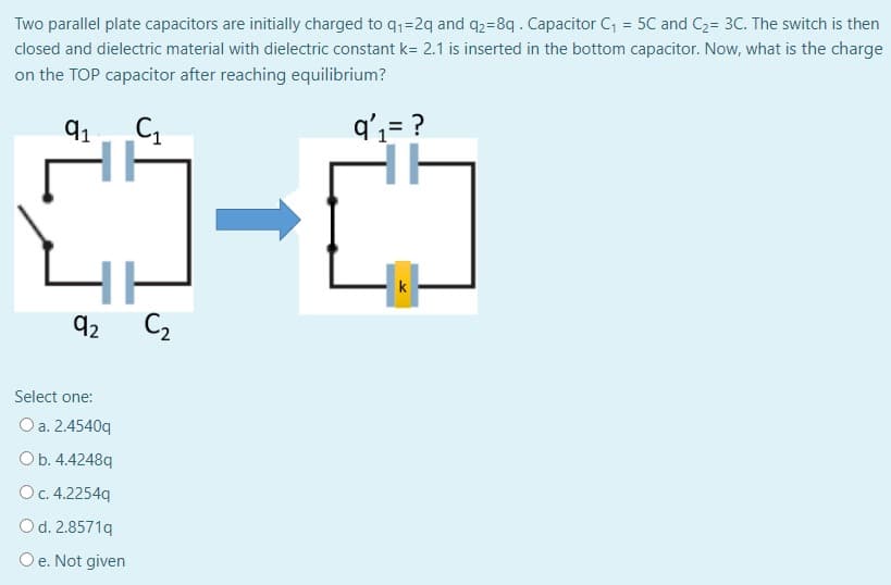 Two parallel plate capacitors are initially charged to q,=2q and q2=8q. Capacitor C = 5C and C2= 3C. The switch is then
closed and dielectric material with dielectric constant k= 2.1 is inserted in the bottom capacitor. Now, what is the charge
on the TOP capacitor after reaching equilibrium?
91
q',= ?
k
92
C2
Select one:
O a. 2.4540q
Ob. 4.4248q
Oc. 4.2254q
Od. 2.8571q
Oe. Not given
