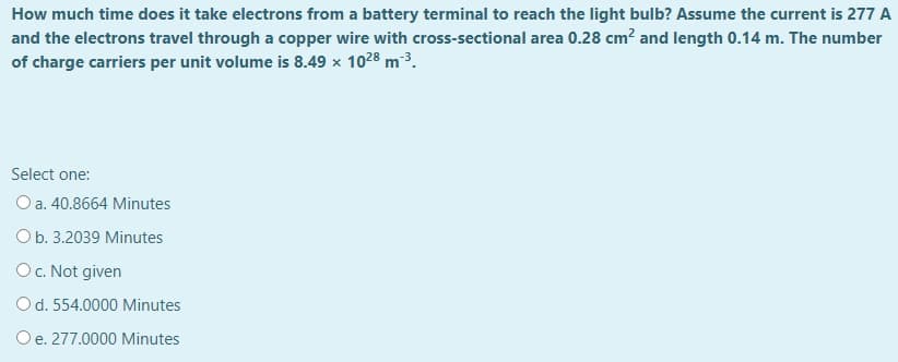 How much time does it take electrons from a battery terminal to reach the light bulb? Assume the current is 277 A
and the electrons travel through a copper wire with cross-sectional area 0.28 cm? and length 0.14 m. The number
of charge carriers per unit volume is 8.49 x 1028 m3.
Select one:
O a. 40.8664 Minutes
Ob. 3.2039 Minutes
O. Not given
Od. 554.0000 Minutes
Oe. 277.0000 Minutes
