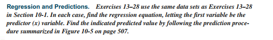 Regression and Predictions. Exercises 13–28 use the same data sets as Exercises 13–28
in Section 10-1. In each case, find the regression equation, letting the first variable be the
predictor (x) variable. Find the indicated predicted value by following the prediction proce-
dure summarized in Figure 10-5 on page 507.
