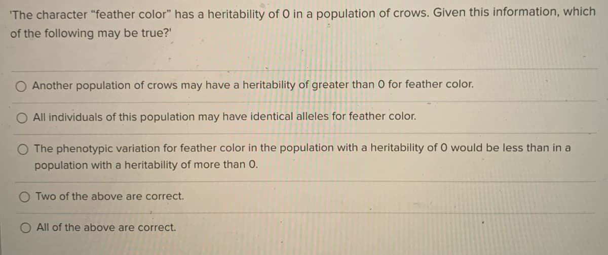 'The character "feather color" has a heritability of O in a population of crows. Given this information, which
of the following may be true?'
Another population of crows may have a heritability of greater than O for feather color.
All individuals of this population may have identical alleles for feather color.
The phenotypic variation for feather color in the population with a heritability of 0 would be less than in a
population with a heritability of more than 0.
Two of the above are correct.
O All of the above are correct.
