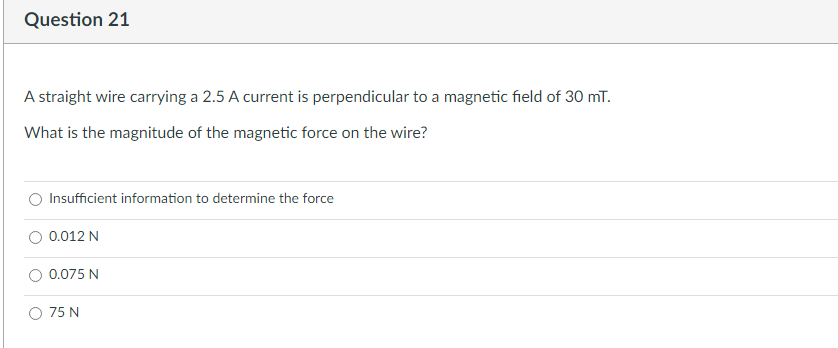 Question 21
A straight wire carrying a 2.5 A current is perpendicular to a magnetic field of 30 mT.
What is the magnitude of the magnetic force on the wire?
Insufficient information to determine the force
0.012 N
0.075 N
O 75 N
