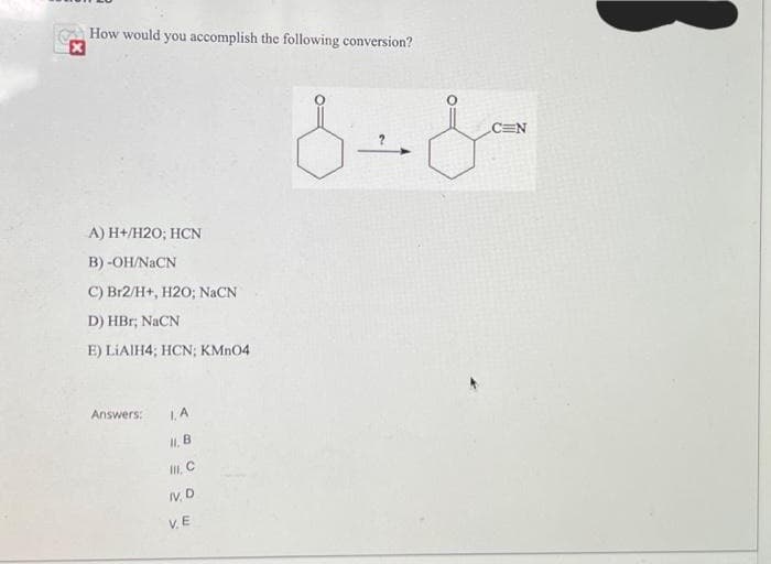 How would you accomplish the following conversion?
A) H+/H20; HCN
B) -OH/NaCN
C) Br2/H+, H2O; NaCN
D) HBr; NaCN
E) LIAIH4; HCN; KMnO4
Answers:
I. A
II, B
III, C
IV. D
VE
سل -8