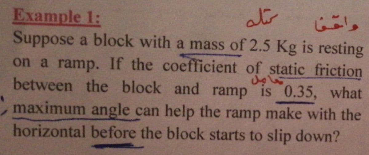 ats
Example 1:
Suppose a block with a mass of 2.5 Kg is resting
on a ramp. If the coefficient of static friction
between the block and ramp is 0.35, what
,maximum angle can help the ramp make with the
horizontal before the block starts to slip down?
