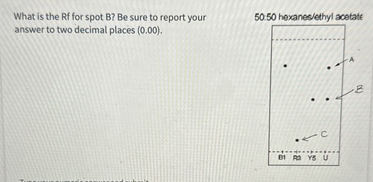 What is the Rf for spot B? Be sure to report your
50:50 hexanes/ethyl acetate
answer to two decimal places (0.00).
C
B1 R3 Y5 U
B