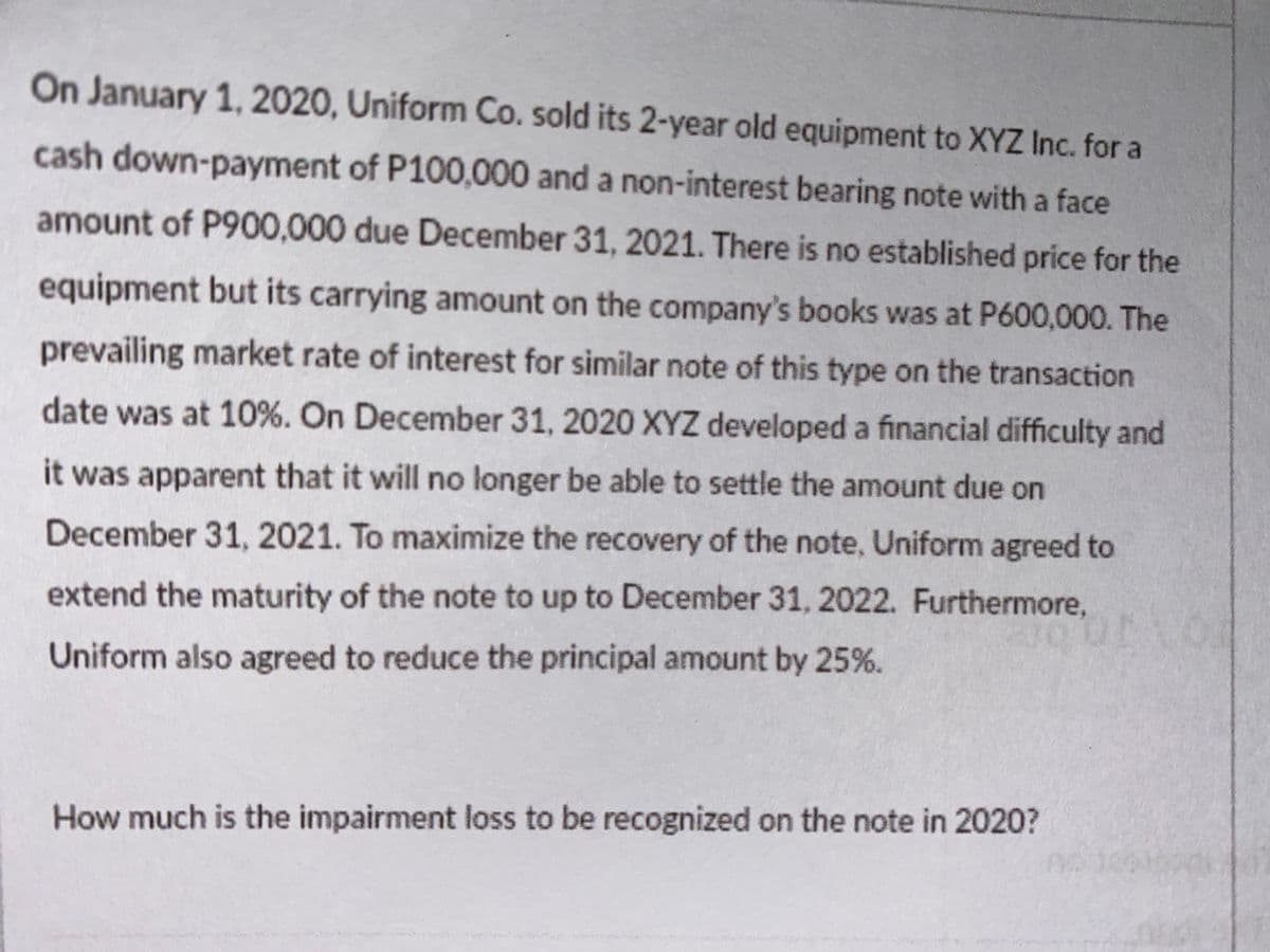 On January 1, 2020, Uniform Co. sold its 2-year old equipment to XYZ Inc. for a
cash down-payment of P100,000 and a non-interest bearing note with a face
amount of P900,000 due December 31, 2021. There is no established price for the
equipment but its carrying amount on the company's books was at P600,000. The
prevailing market rate of interest for similar note of this type on the transaction
date was at 10%. On December 31, 2020 XYZ developed a financial difficulty and
it was apparent that it will no longer be able to settle the amount due on
December 31, 2021. To maximize the recovery of the note, Uniform agreed to
extend the maturity of the note to up to December 31, 2022. Furthermore,
Uniform also agreed to reduce the principal amount by 25%.
How much is the impairment loss to be recognized on the note in 2020?
