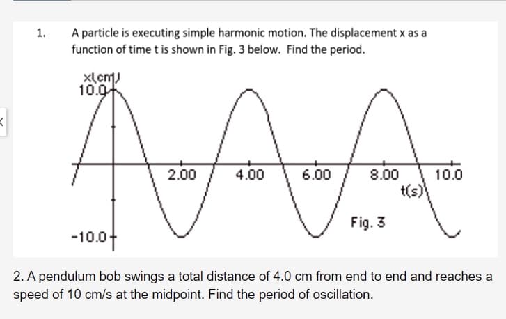 1.
A particle is executing simple harmonic motion. The displacement x as a
function of time t is shown in Fig. 3 below. Find the period.
xlcm)
10.0
AA
2.00
10.0
8.00
t(s)
4.00
6.00
Fig. 3
-10.04
2. A pendulum bob swings a total distance of 4.0 cm from end to end and reaches a
speed of 10 cm/s at the midpoint. Find the period of oscillation.
