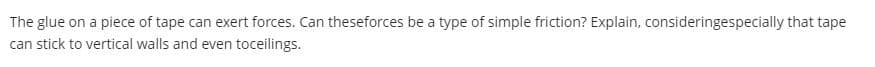 The glue on a piece of tape can exert forces. Can theseforces be a type of simple friction? Explain, consideringespecially that tape
can stick to vertical walls and even toceilings.
