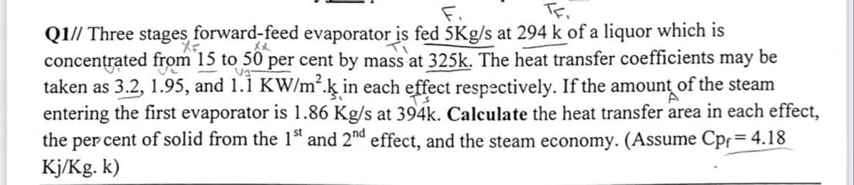 TF,
Q1// Three stages forward-feed evaporator is fed 5Kg/s at 294 k of a liquor which is
Xx
Va
concentrated from 15 to 50 per cent by mass at 325k. The heat transfer coefficients may be
taken as 3.2, 1.95, and 1.1 KW/m².ķ in each effect respectively. If the amount of the steam
entering the first evaporator is 1.86 Kg/s at 394k. Calculate the heat transfer area in each effect,
the per cent of solid from the 1st and 2nd effect, and the steam economy. (Assume Cpf = 4.18
Kj/Kg. k)
