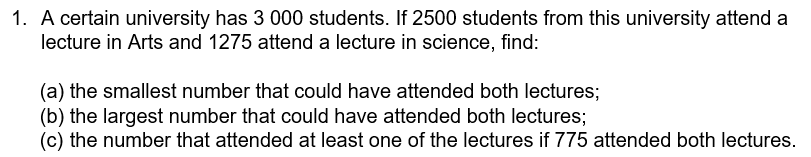 1. A certain university has 3 000 students. If 2500 students from this university attend a
lecture in Arts and 1275 attend a lecture in science, find:
(a) the smallest number that could have attended both lectures;
(b) the largest number that could have attended both lectures;
(c) the number that attended at least one of the lectures if 775 attended both lectures.
