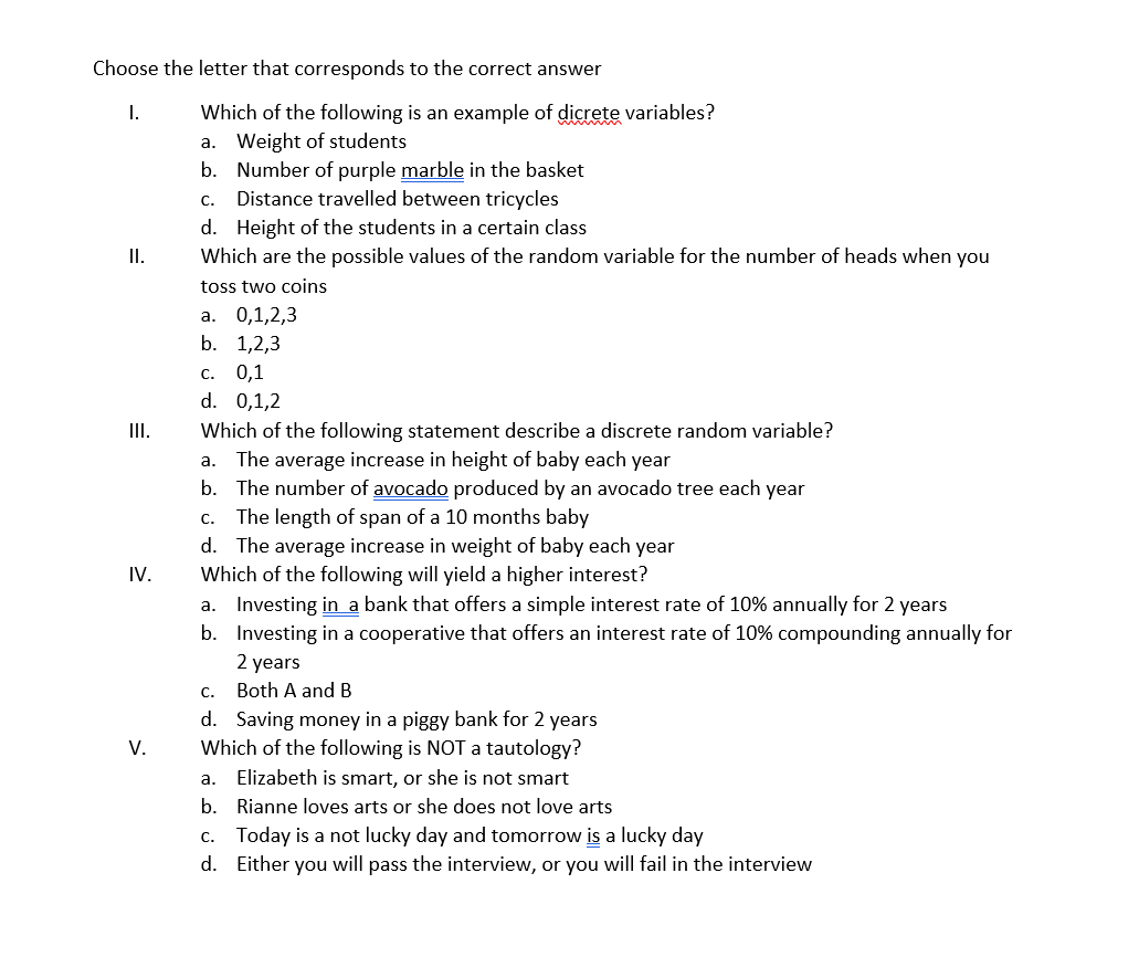 Choose the letter that corresponds to the correct answer
Which of the following is an example of dicrete variables?
a. Weight of students
b. Number of purple marble in the basket
I.
с.
Distance travelled between tricycles
d. Height of the students in a certain class
I.
Which are the possible values of the random variable for the number of heads when you
toss two coins
а. 0,1,2,3
b. 1,2,3
с. 0,1
d. 0,1,2
II.
Which of the following statement describe a discrete random variable?
a. The average increase in height of baby each year
b. The number of avocado produced by an avocado tree each year
c. The length of span of a 10 months baby
d. The average increase in weight of baby each year
Which of the following will yield a higher interest?
a. Investing in a bank that offers a simple interest rate of 10% annually for 2 years
b. Investing in a cooperative that offers an interest rate of 10% compounding annually for
IV.
2 years
c. Both A and B
d. Saving money in a piggy bank for 2 years
Which of the following is NOT tautology?
Elizabeth is smart, or she is not smart
V.
а.
b. Rianne loves arts or she does not love arts
c. Today is a not lucky day and tomorrow is a lucky day
d. Either you will pass the interview, or you will fail in the interview
