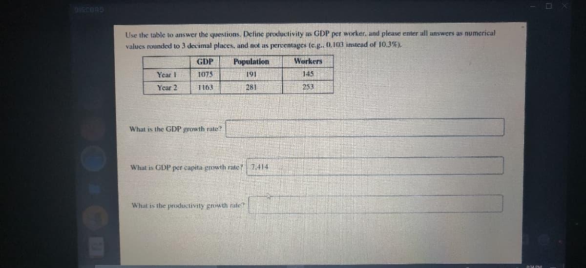 Use the table to answer the questions. Define productivity as GDP per worker, and please enter all answers as numerical
values rounded to 3 decimal places, and not as percentages (c.g. 0.103 instead of 10.3%).
GDP
Population
Workers
Year 1
1075
191
145
Year 2
1163
281
253
What is the GDP growth rate?
What is GDP per capita growth rate 7,414
