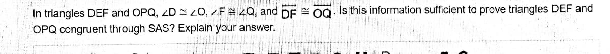 In triangles DEF and OPQ, D = 20, 2F 2Q, and DE 00. Is this information sufficient to prove triangles DEF and
OPQ congruent through SAS? Explain your answer.
