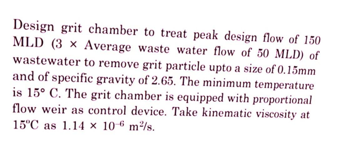 Design grit chamber to treat peak design flow of 150
MLD (3 x Average waste water flow of 50 MLD) of
wastewater to remove grit particle upto a size of 0.15mm
and of specific gravity of 2.65. The minimum temperature
is 15° C. The grit chamber is equipped with proportional
flow weir as control device. Take kinematic viscosity at
15°C as 1.14 x 10-6 m²/s.