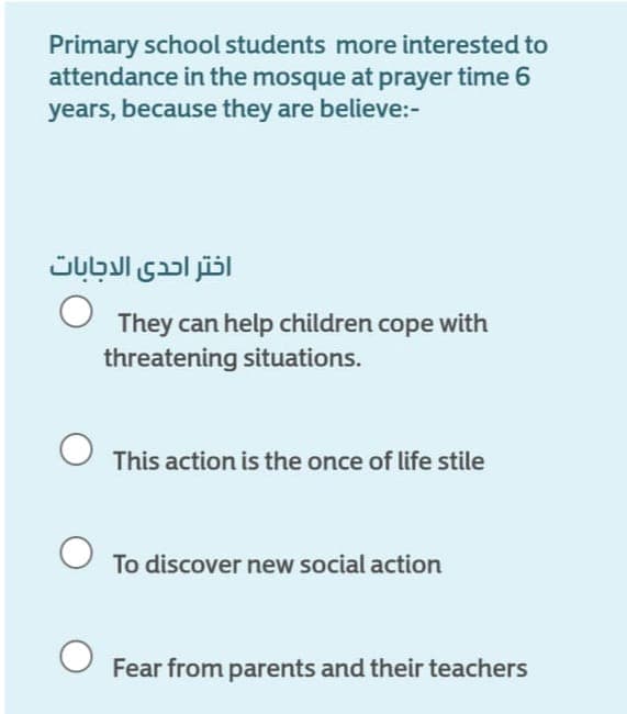 Primary school students more interested to
attendance in the mosque at prayer time 6
years, because they are believe:-
اختر احدى الاجابات
They can help children cope with
threatening situations.
This action is the once of life stile
To discover new social action
Fear from parents and their teachers
