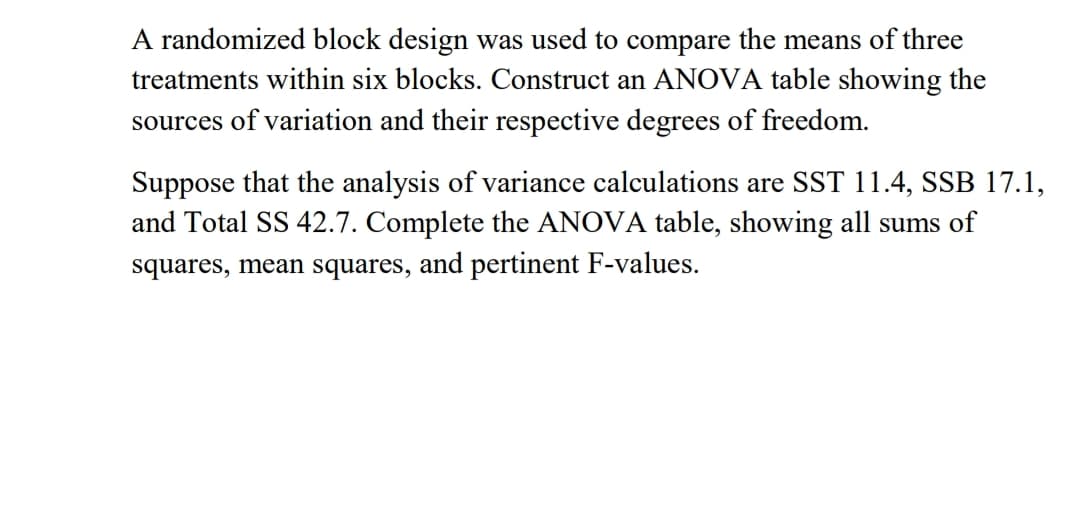 A randomized block design was used to compare the means of three
treatments within six blocks. Construct an ANOVA table showing the
sources of variation and their respective degrees of freedom.
Suppose that the analysis of variance calculations are SST 11.4, SSB 17.1,
and Total SS 42.7. Complete the ANOVA table, showing all sums of
squares, mean squares, and pertinent F-values.
