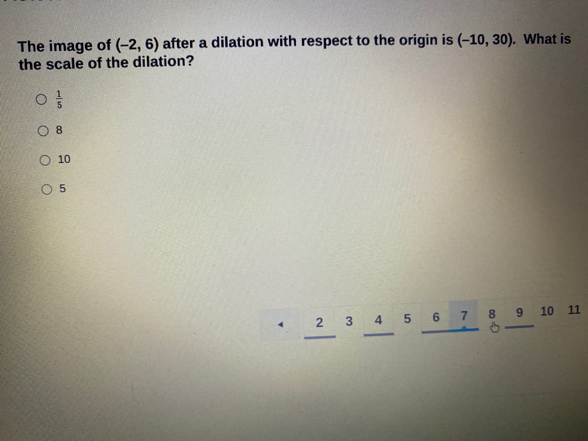 The image of (-2, 6) after a dilation with respect to the origin is (-10, 30). What is
the scale of the dilation?
8
O 10
O 5
2 3 4 5 6
7.
8.
9.
10
11
