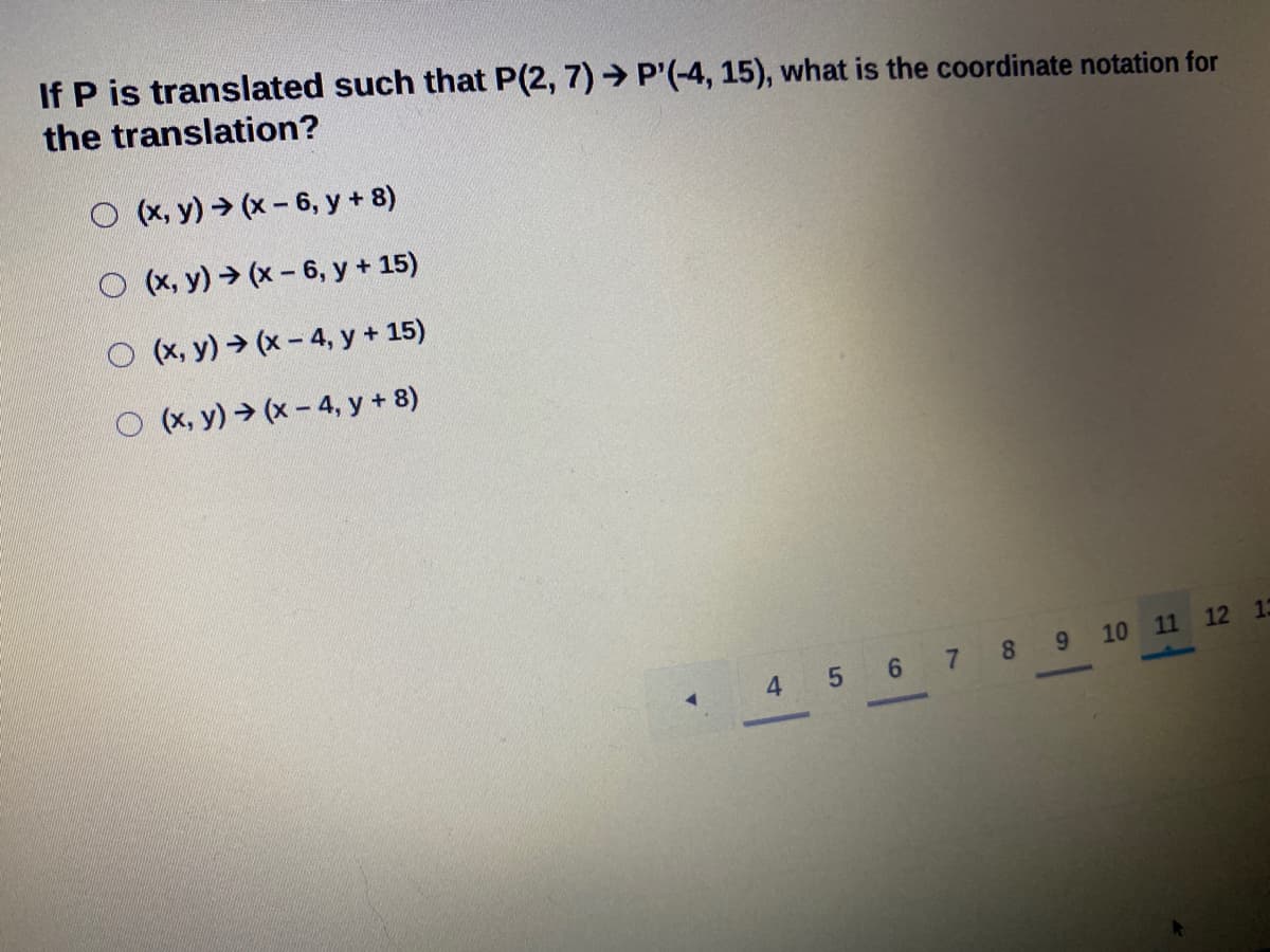 If P is translated such that P(2, 7) → P'(-4, 15), what is the coordinate notation for
the translation?
O (x, y) (x- 6, y + 8)
O (x, y) → (x- 6, y + 15)
O (x, y) → (x - 4, y + 15)
(x, y) → (x - 4, y + 8)
10 11 12 13
4 5 6 7 8 9
