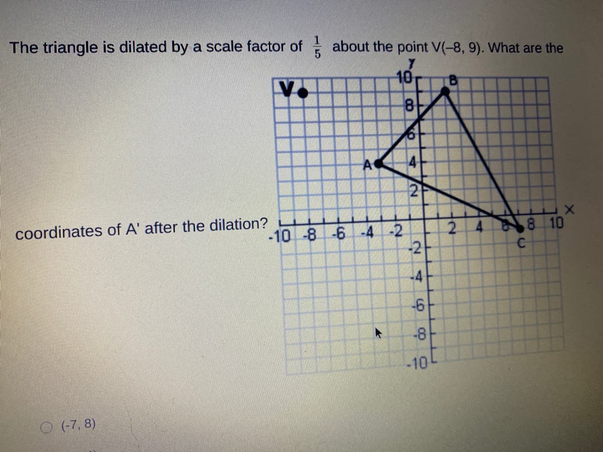 The triangle is dilated by a scale factor of about the point V(-8, 9). What are the
10
coordinates of A' after the dilation?
-10 -8 -6 -4-2
2.
-2
4 8 10
-4
-6
-8
10
O (7, 8)
