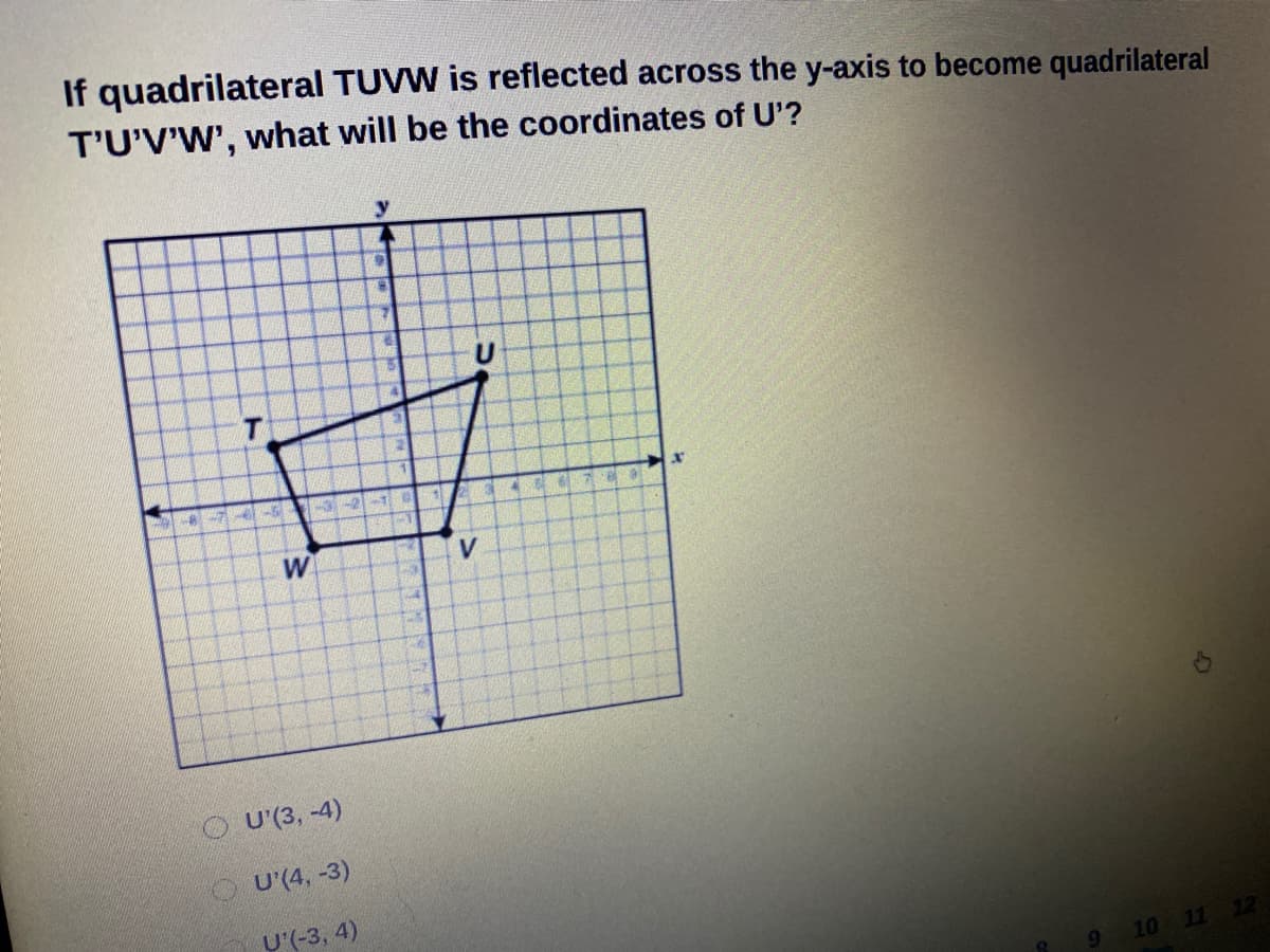If quadrilateral TUVW is reflected across the y-axis to become quadrilateral
T'U'V'W', what will be the coordinates of U'?
32-1
67 9
W
O U (3, -4)
U'(4, -3)
U'(-3, 4)
9 10 11 12
