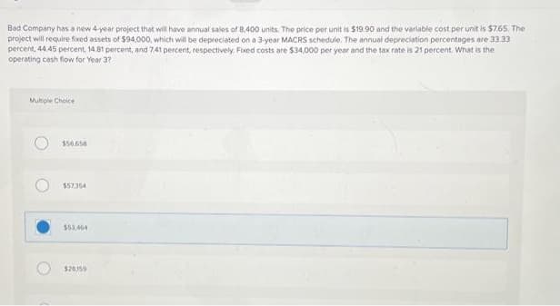 Bad Company has a new 4-year project that will have annual sales of 8,400 units. The price per unit is $19.90 and the variable cost per unit is $7.65. The
project will require fixed assets of $94,000, which will be depreciated on a 3-year MACRS schedule. The annual depreciation percentages are 33.33
percent, 44 45 percent, 14.81 percent, and 7.41 percent, respectively. Fixed costs are $34,000 per year and the tax rate is 21 percent. What is the
operating cash flow for Year 3?
Mutiple Choice
$56.650
$57354
$53,464
$20359