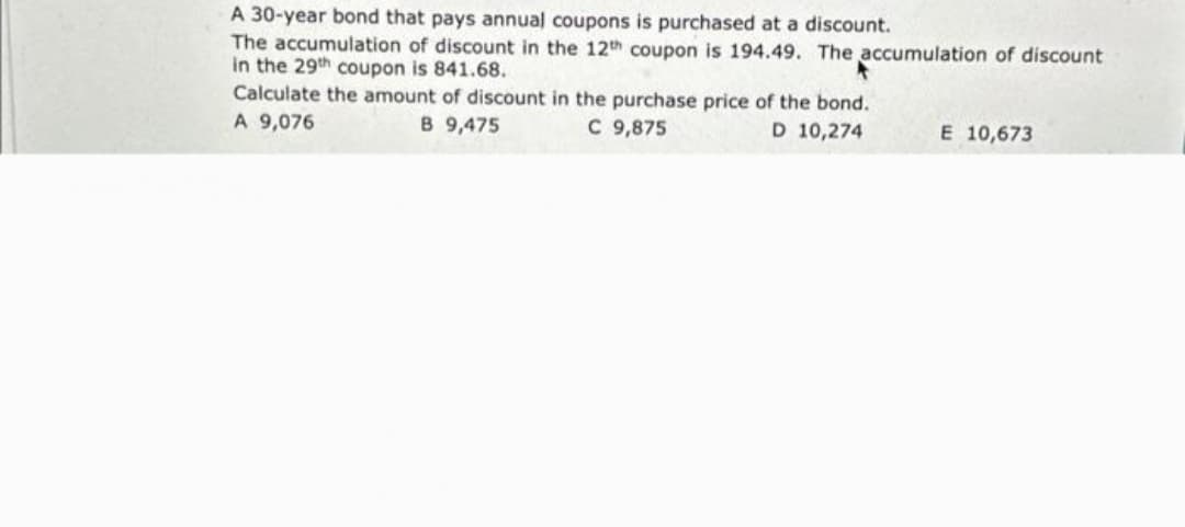 A 30-year bond that pays annual coupons is purchased at a discount.
The accumulation of discount in the 12th coupon is 194.49. The accumulation of discount
in the 29th coupon is 841.68.
Calculate the amount of discount in the purchase price of the bond.
D 10,274
A 9,076
B 9,475
C 9,875
E 10,673