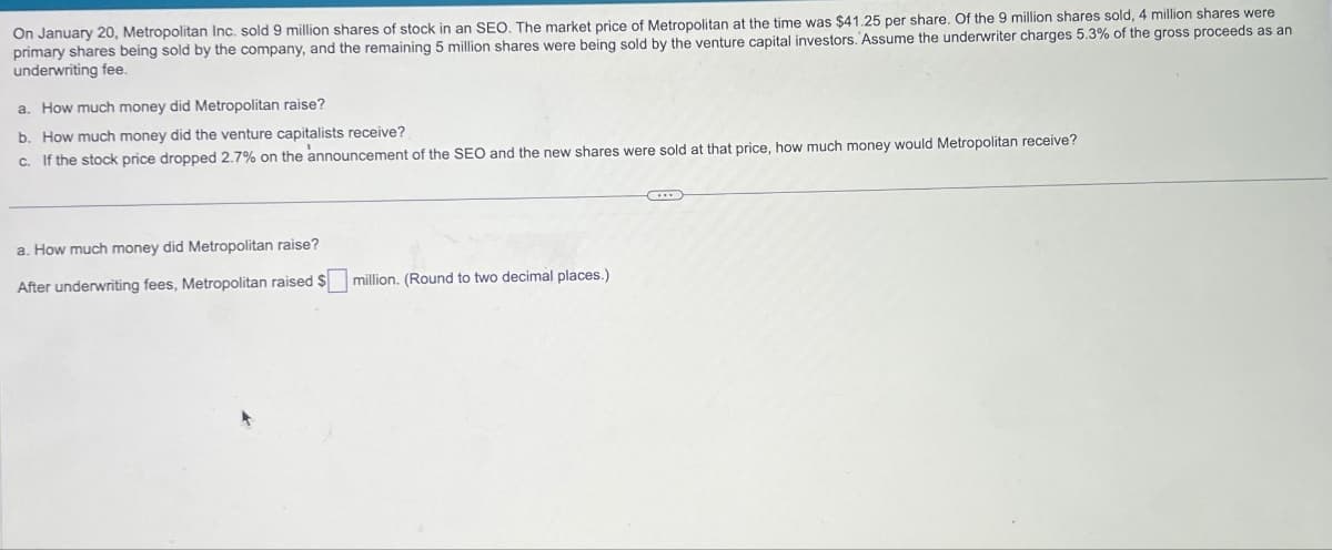 On January 20, Metropolitan Inc. sold 9 million shares of stock in an SEO. The market price of Metropolitan at the time was $41.25 per share. Of the 9 million shares sold, 4 million shares were
primary shares being sold by the company, and the remaining 5 million shares were being sold by the venture capital investors. Assume the underwriter charges 5.3% of the gross proceeds as an
underwriting fee.
a. How much money did Metropolitan raise?
b. How much money did the venture capitalists receive?
c. If the stock price dropped 2.7% on the announcement of the SEO and the new shares were sold at that price, how much money would Metropolitan receive?
a. How much money did Metropolitan raise?
After underwriting fees, Metropolitan raised $
million. (Round to two decimal places.)