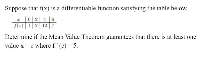 Suppose that f(x) is a differentiable function satisfying the table below.
0 2
f(x) | 1| 2 | 12 | 7
4 6
Determine if the Mean Value Theorem guarantees that there is at least one
value x = c where f' (c) = 5.
