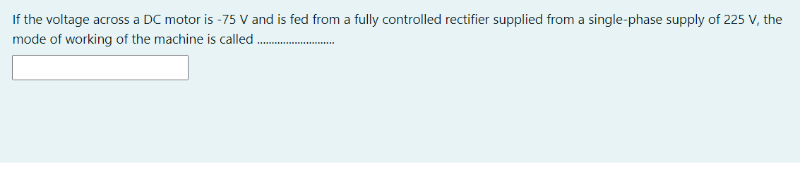 If the voltage across a DC motor is -75 V and is fed from a fully controlled rectifier supplied from a single-phase supply of 225 V, the
mode of working of the machine is called .
