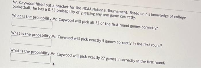 Mr. Caywood filled out a bracket for the NCAA National Tournament. Based on his knowledge of college
basketball, he has a 0.53 probability of guessing any one game correctly.
What is the probability Mr. Caywood will pick all 32 of the first round games correctly?
What is the probability Mr. Caywood will pick exactly 5 games correctly in the first round?
What is the probability Mr. Caywood will pick exactly 27 games incorrectly in the first round?