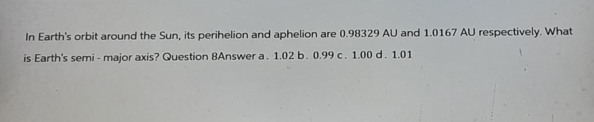 In Earth's orbit around the Sun, its perihelion and aphelion are 0.98329 AU and 1.0167 AU respectively. What
is Earth's semi-major axis? Question 8Answer a. 1.02 b. 0.99 c. 1.00 d. 1.01