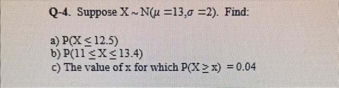 Q-4. Suppose X~N(u=13,σ =2). Find:
a) P(X ≤12.5)
b) P(11 X 13.4)
c) The value of x for which P(X > x) = 0.04